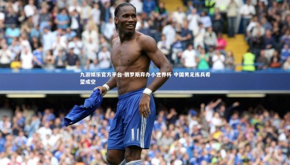 九游娱乐官方平台-俄罗斯弃办小世界杯 中国男足练兵希望成空