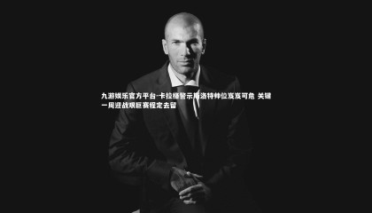 九游娱乐官方平台-卡拉格警示斯洛特帅位岌岌可危 关键一周迎战艰巨赛程定去留