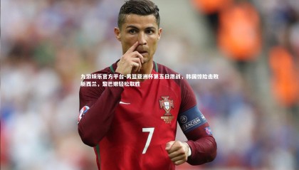 九游娱乐官方平台-男篮亚洲杯第五日激战，韩国惊险击败新西兰，黎巴嫩轻松取胜