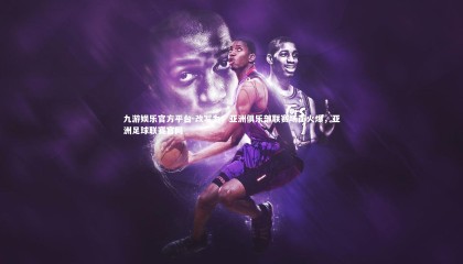 九游娱乐官方平台-改写为：亚洲俱乐部联赛场面火爆，亚洲足球联赛官网