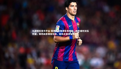 九游娱乐官方平台-英博迎战海港首发揭晓，四外援对决五外援，莱昂纳多锋线引领，蒋光太披挂上阵