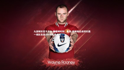 九游娱乐官方平台-里程碑时刻，里斯-詹姆斯达成切尔西一线队生涯200场出场成就