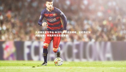 九游娱乐官方平台-米兰FC赛季评分揭晓，迈尼昂87分闪耀全场，莱奥表现获高度赞誉