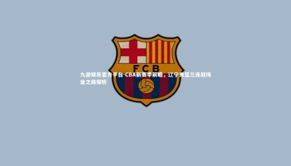 九游娱乐官方平台-CBA新赛季前瞻，辽宁男篮三连冠伟业之路探析